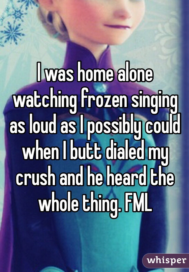I was home alone watching frozen singing as loud as I possibly could when I butt dialed my crush and he heard the whole thing. FML