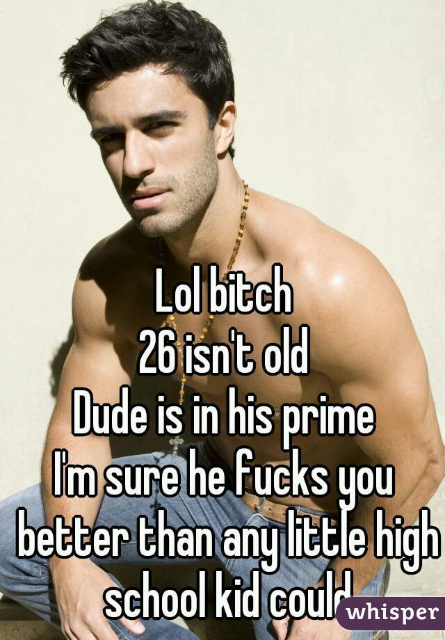 Lol bitch
26 isn't old
Dude is in his prime
I'm sure he fucks you better than any little high school kid could