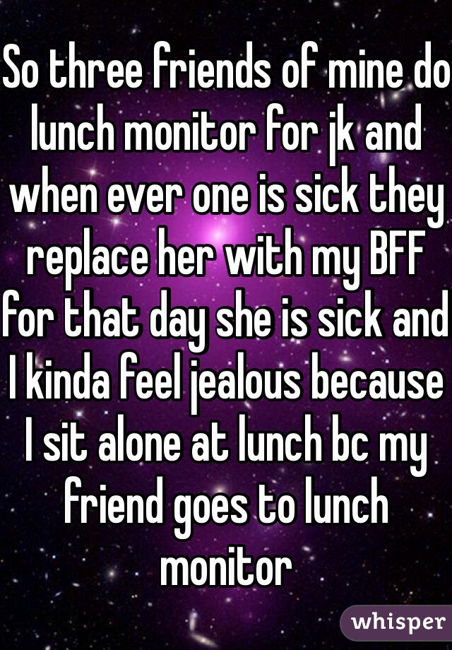 So three friends of mine do lunch monitor for jk and when ever one is sick they replace her with my BFF for that day she is sick and I kinda feel jealous because I sit alone at lunch bc my friend goes to lunch monitor 