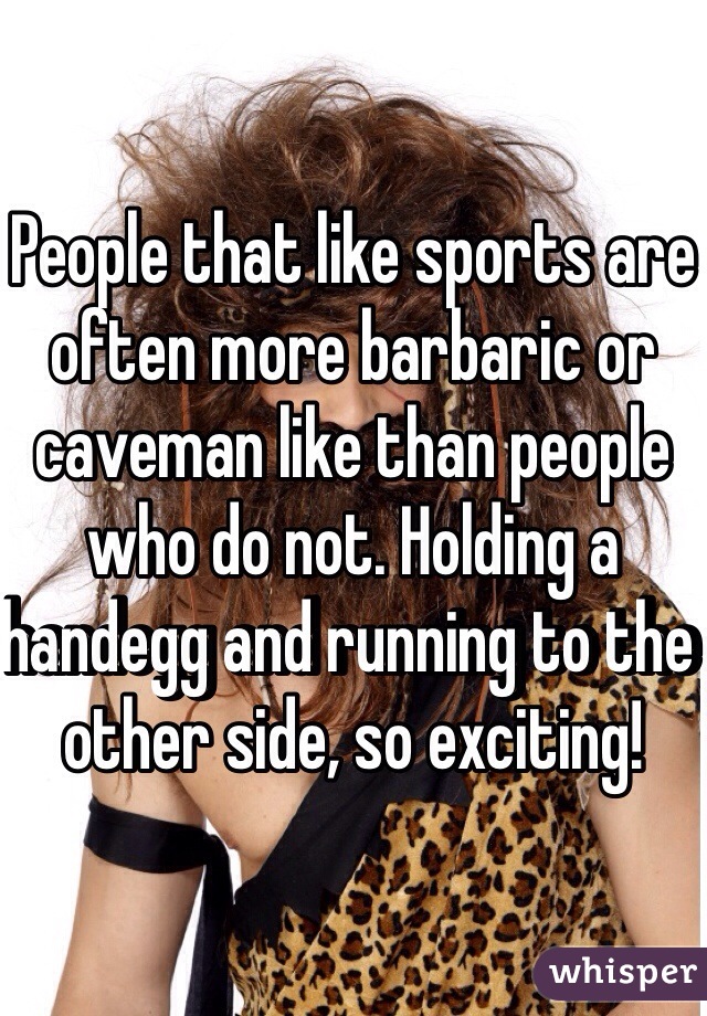 People that like sports are often more barbaric or caveman like than people who do not. Holding a handegg and running to the other side, so exciting!