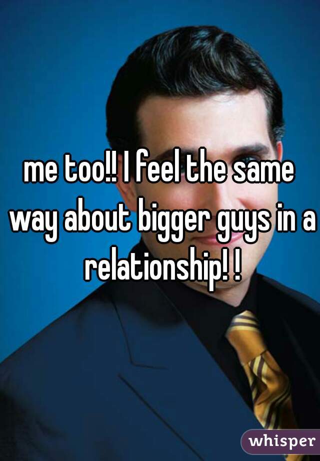 me too!! I feel the same way about bigger guys in a relationship! !
