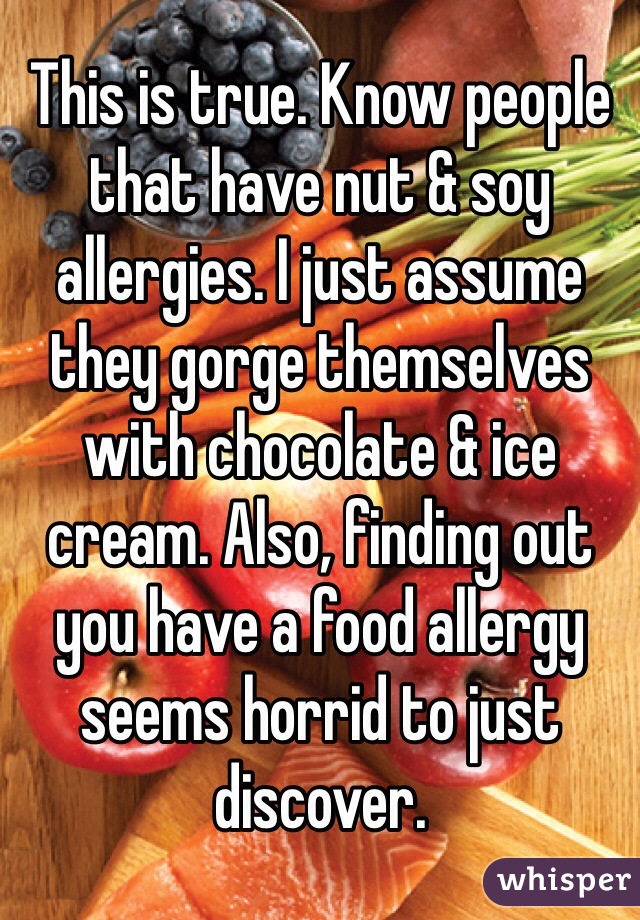 This is true. Know people that have nut & soy allergies. I just assume they gorge themselves with chocolate & ice cream. Also, finding out you have a food allergy seems horrid to just discover.