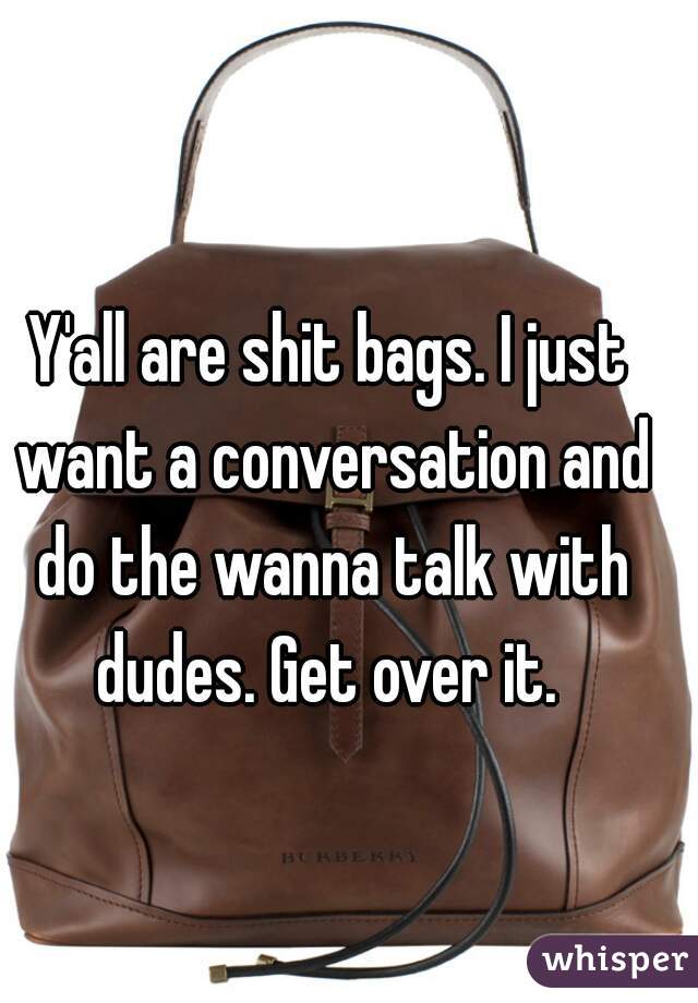 Y'all are shit bags. I just want a conversation and do the wanna talk with dudes. Get over it. 