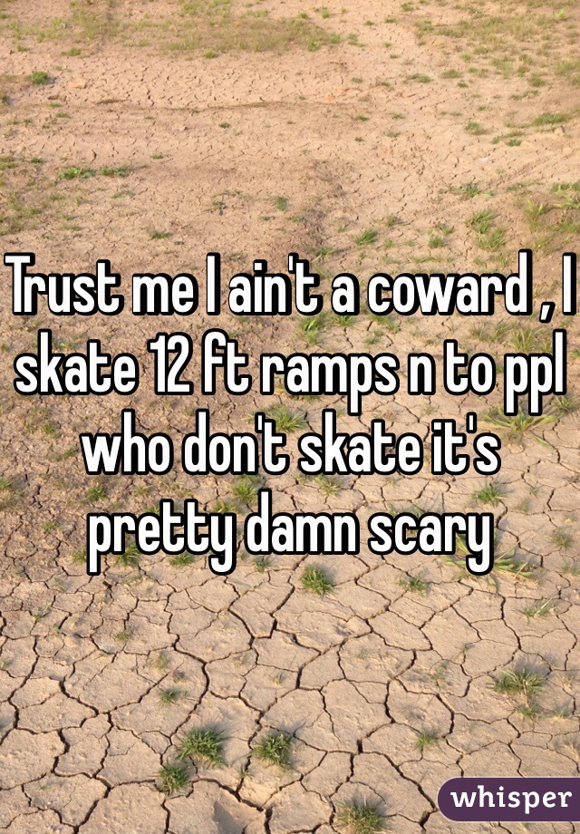 Trust me I ain't a coward , I skate 12 ft ramps n to ppl who don't skate it's pretty damn scary 