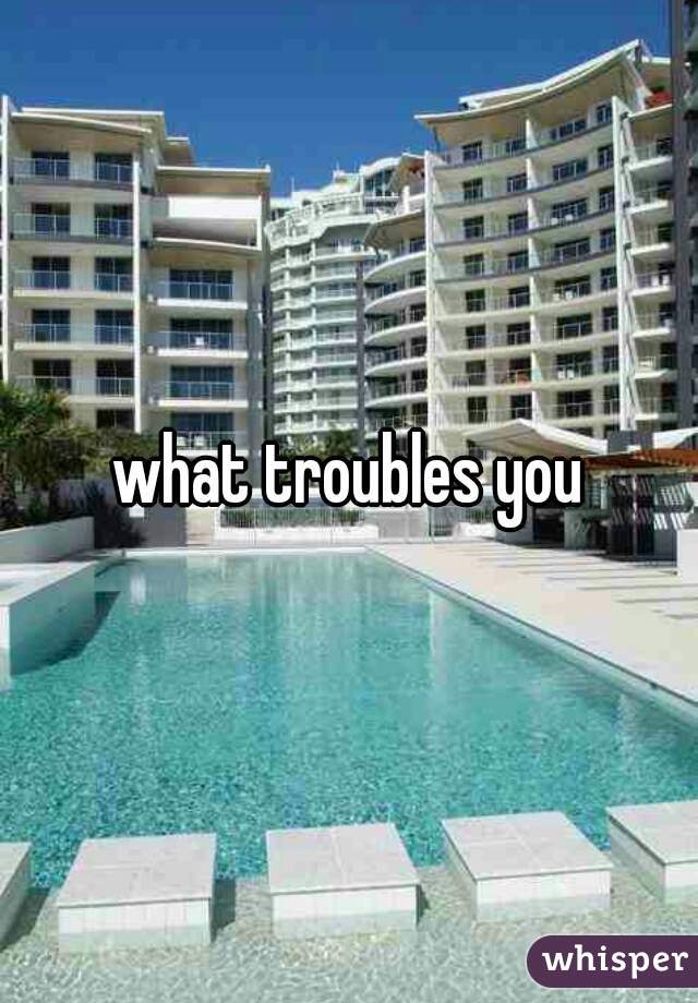 what troubles you