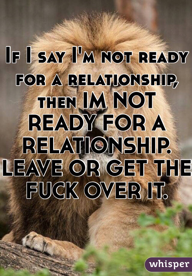 If I say I'm not ready for a relationship, then IM NOT READY FOR A RELATIONSHIP. 
LEAVE OR GET THE FUCK OVER IT.