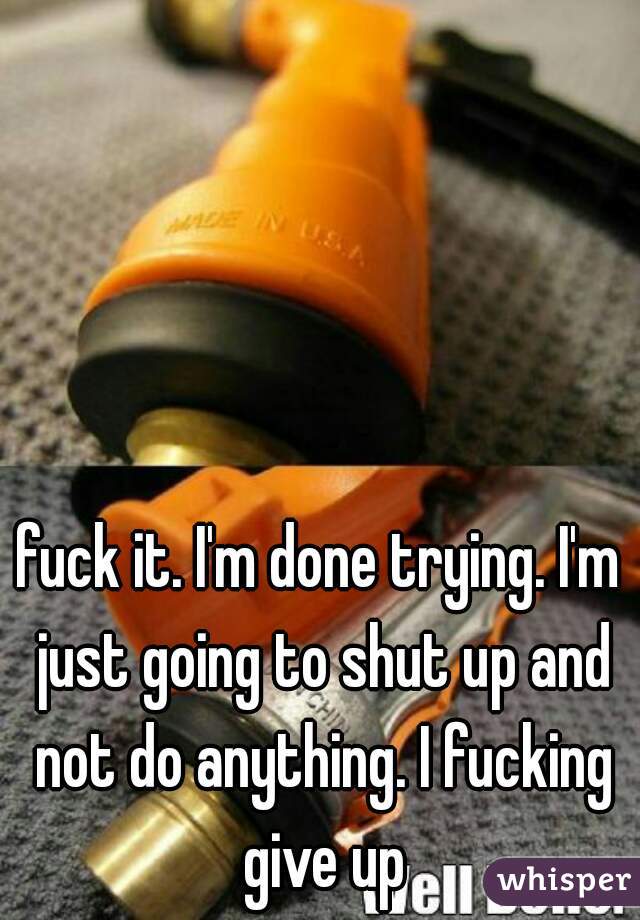 fuck it. I'm done trying. I'm just going to shut up and not do anything. I fucking give up