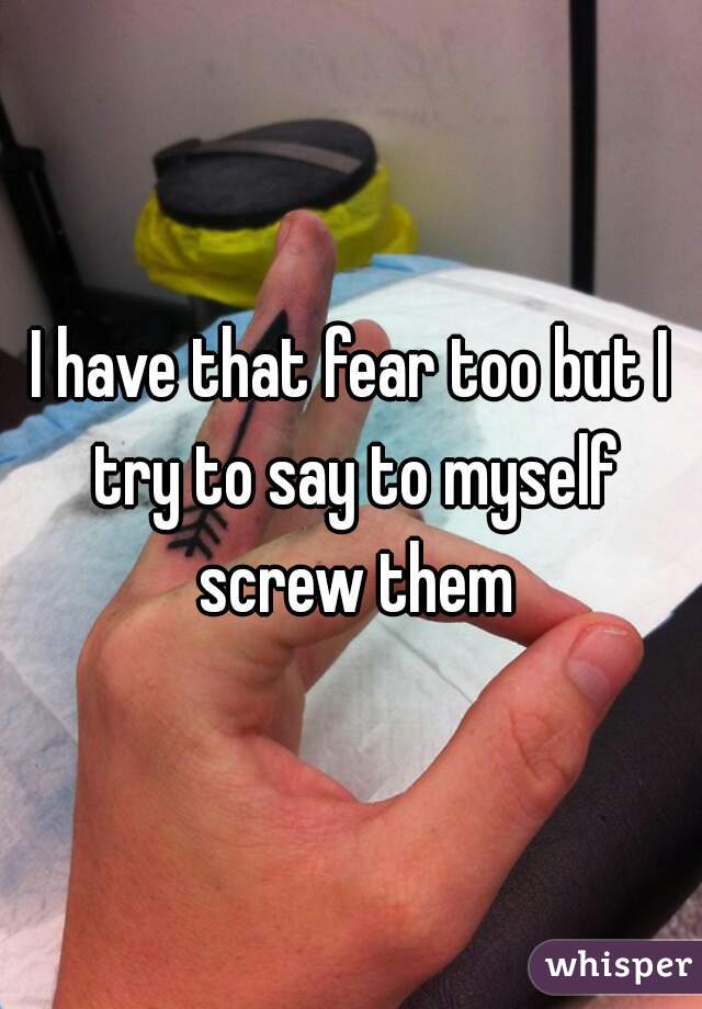 I have that fear too but I try to say to myself screw them