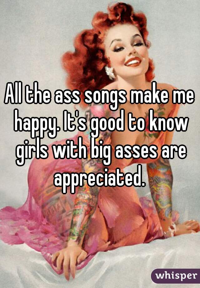 All the ass songs make me happy. It's good to know girls with big asses are appreciated. 