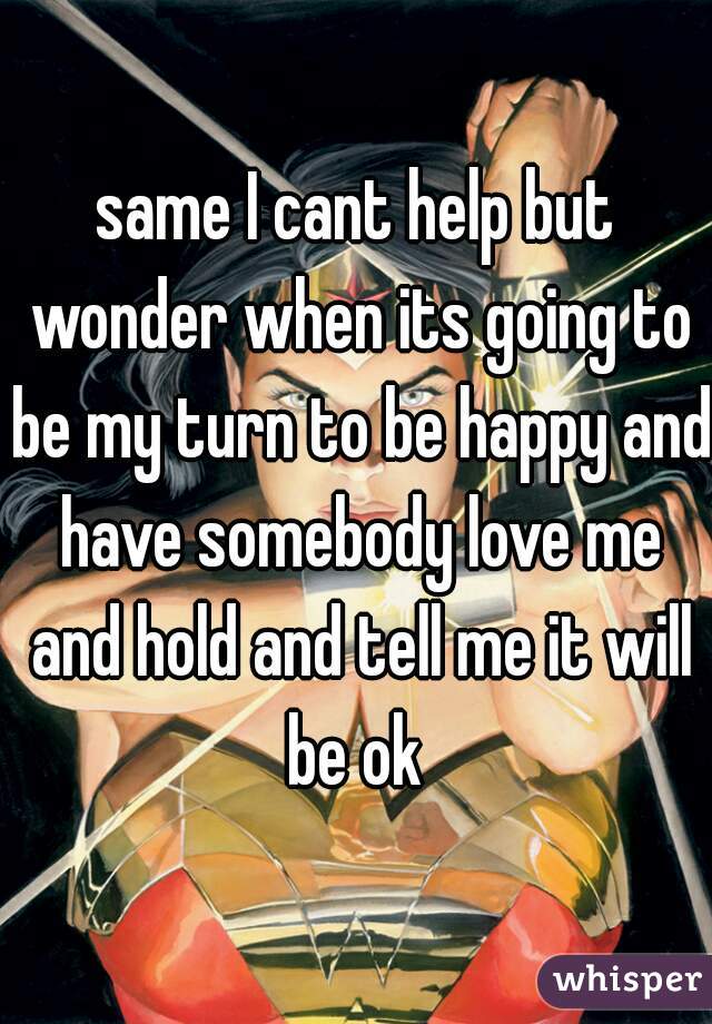 same I cant help but wonder when its going to be my turn to be happy and have somebody love me and hold and tell me it will be ok 
