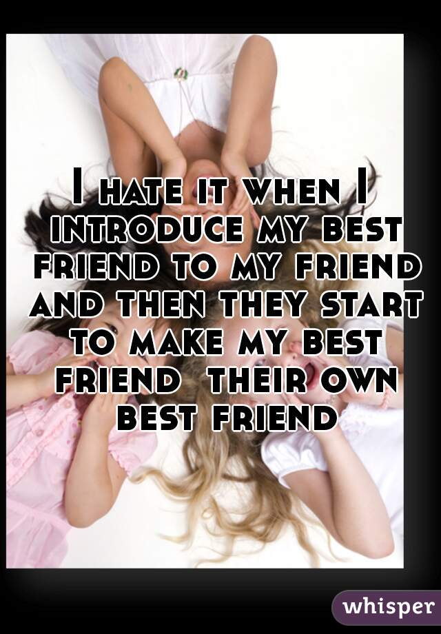 I hate it when I introduce my best friend to my friend and then they start to make my best friend  their own best friend