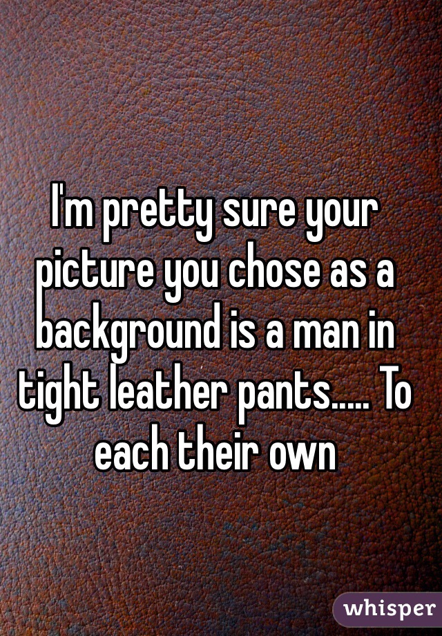 I'm pretty sure your picture you chose as a background is a man in tight leather pants..... To each their own