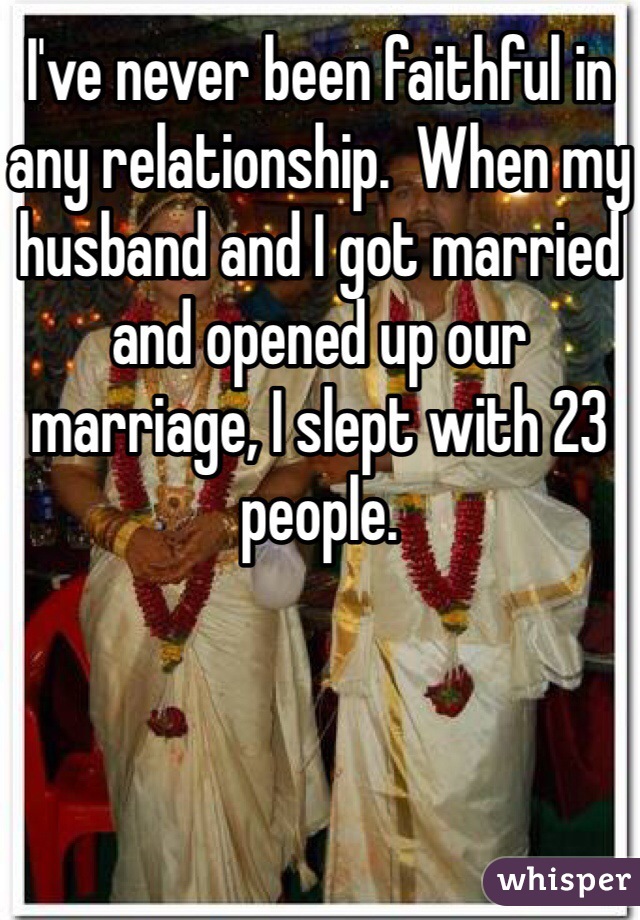 I've never been faithful in any relationship.  When my husband and I got married and opened up our marriage, I slept with 23 people.