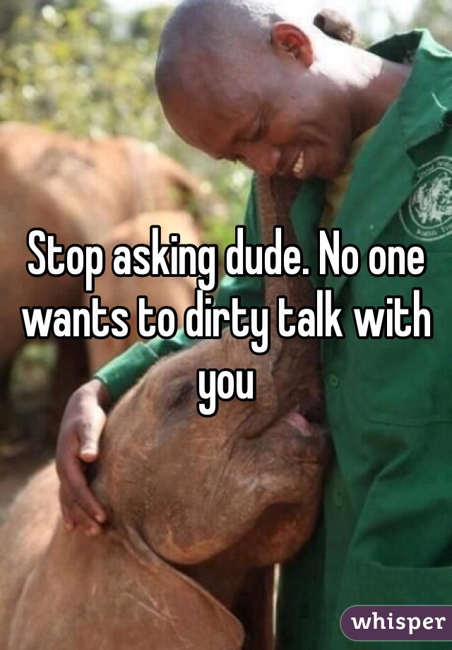 Stop asking dude. No one wants to dirty talk with you