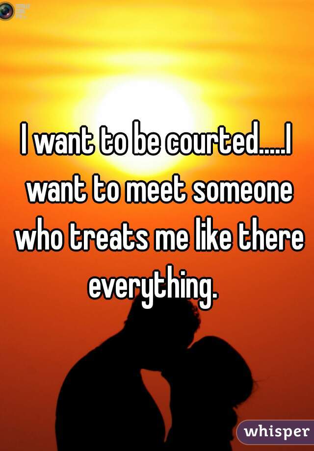 I want to be courted.....I want to meet someone who treats me like there everything.  