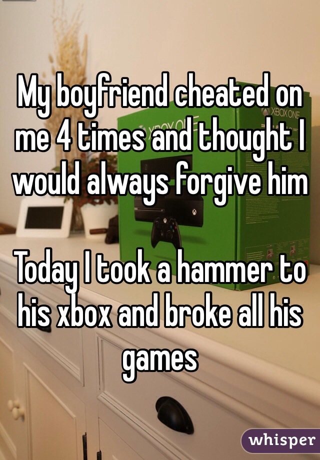 My boyfriend cheated on me 4 times and thought I would always forgive him

Today I took a hammer to his xbox and broke all his games 