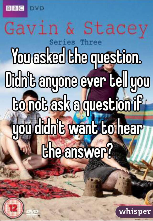 You asked the question. Didn't anyone ever tell you to not ask a question if you didn't want to hear the answer?