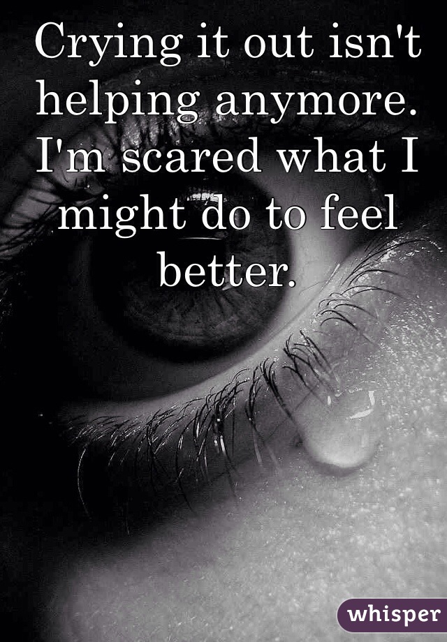 Crying it out isn't helping anymore. I'm scared what I might do to feel better.