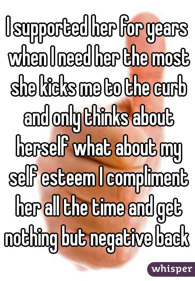 I supported her for years when I need her the most she kicks me to the curb and only thinks about herself what about my self esteem I compliment her all the time and get nothing but negative back 