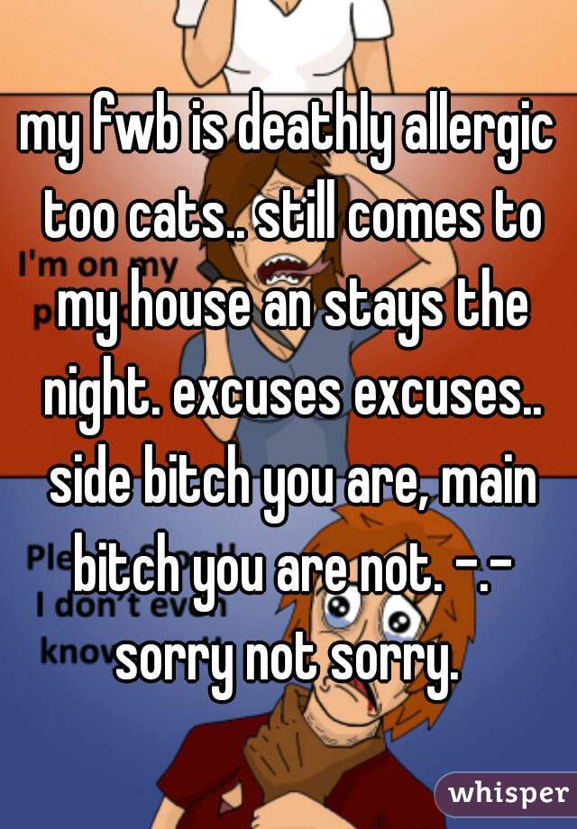my fwb is deathly allergic too cats.. still comes to my house an stays the night. excuses excuses.. side bitch you are, main bitch you are not. -.- sorry not sorry. 