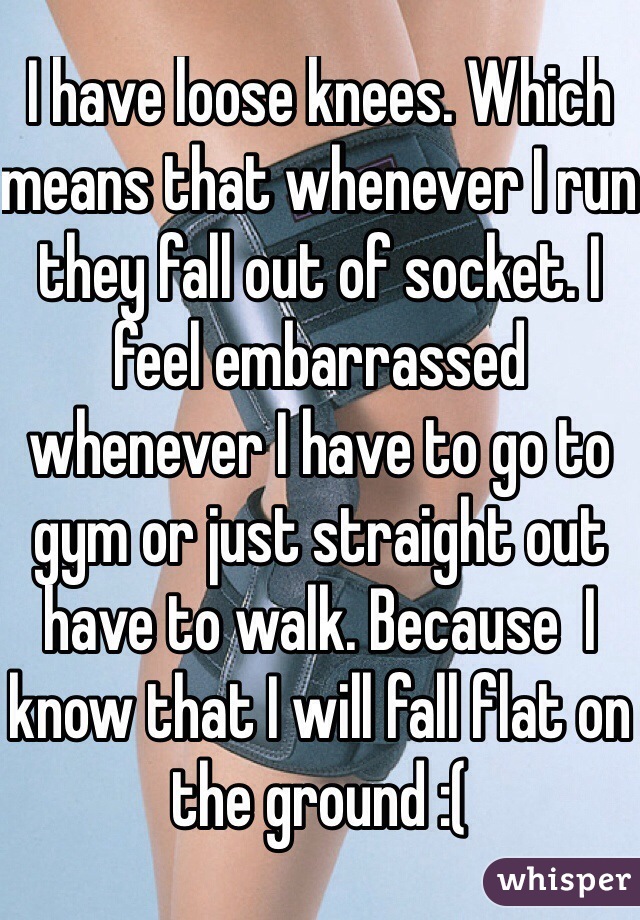 I have loose knees. Which means that whenever I run they fall out of socket. I feel embarrassed whenever I have to go to gym or just straight out have to walk. Because  I know that I will fall flat on the ground :(
