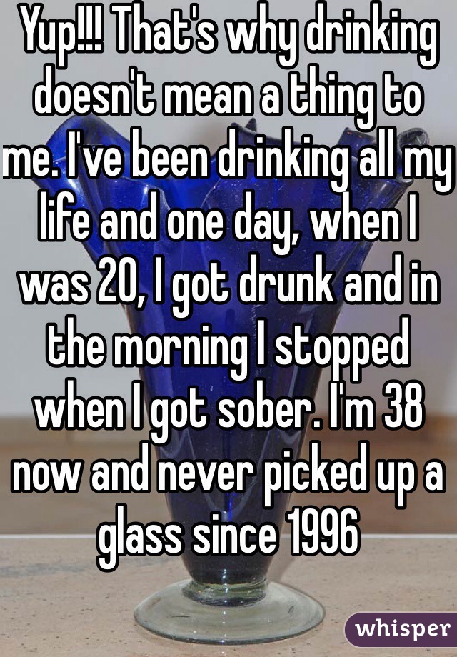 Yup!!! That's why drinking doesn't mean a thing to me. I've been drinking all my life and one day, when I was 20, I got drunk and in the morning I stopped when I got sober. I'm 38 now and never picked up a glass since 1996