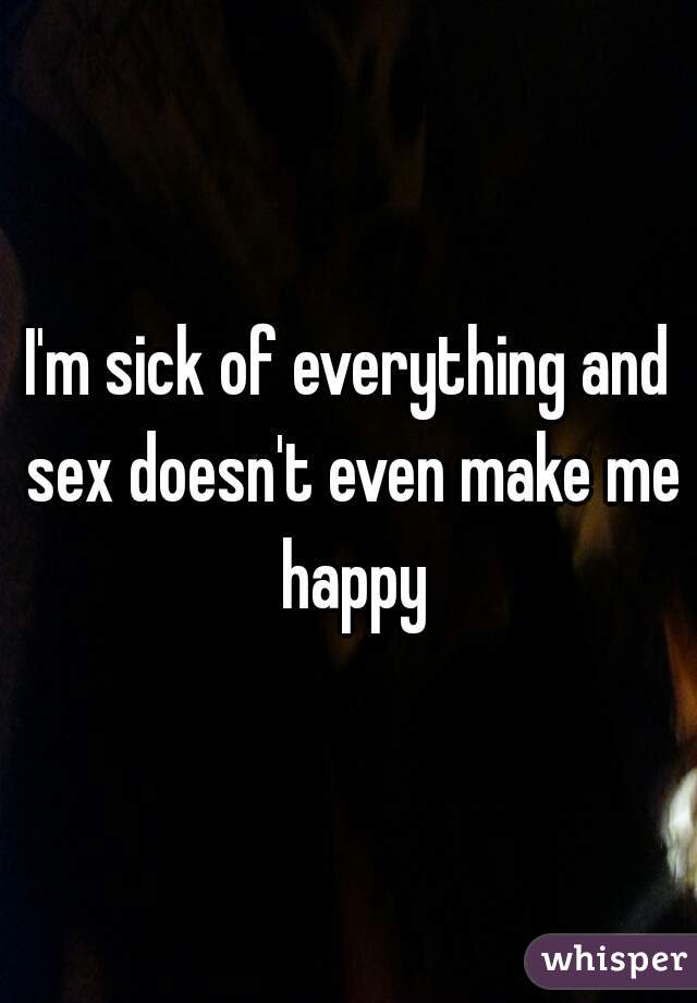 I'm sick of everything and sex doesn't even make me happy