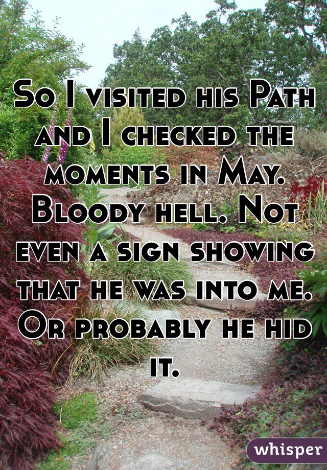 So I visited his Path and I checked the moments in May. Bloody hell. Not even a sign showing that he was into me. Or probably he hid it. 