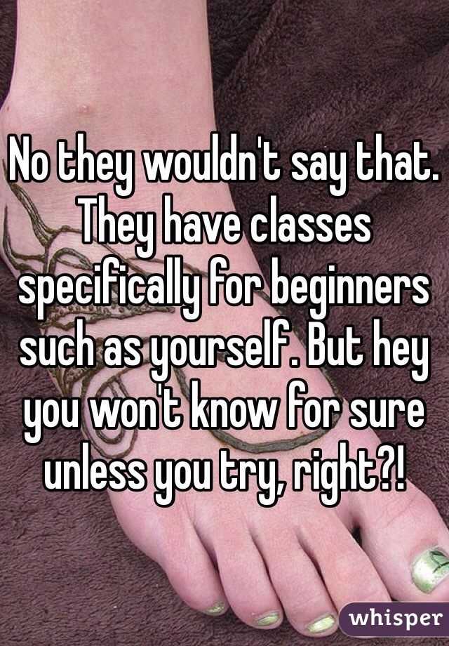 No they wouldn't say that. They have classes specifically for beginners such as yourself. But hey you won't know for sure unless you try, right?!