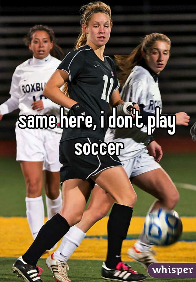 same here, i don't play soccer