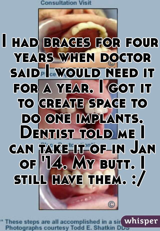 I had braces for four years when doctor said I would need it for a year. I got it to create space to do one implants. Dentist told me I can take it of in Jan of '14. My butt. I still have them. :/ 