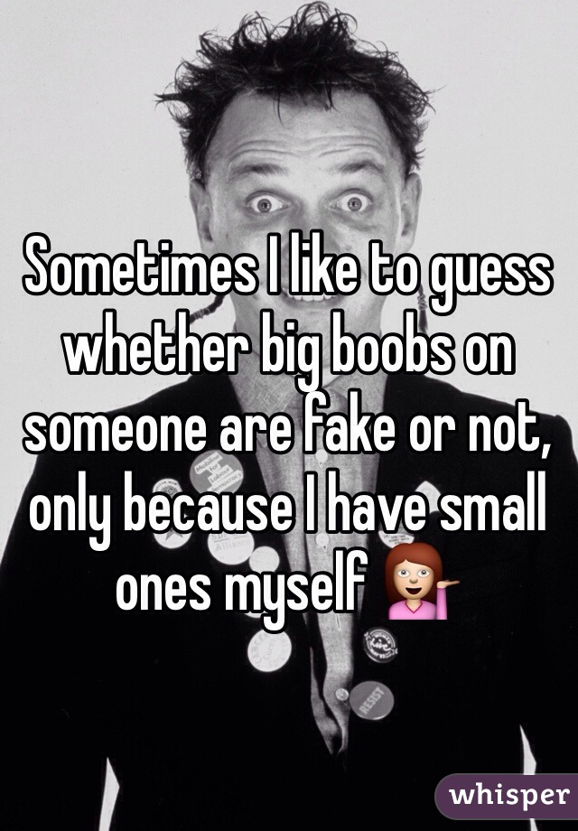 Sometimes I like to guess whether big boobs on someone are fake or not, only because I have small ones myself 💁