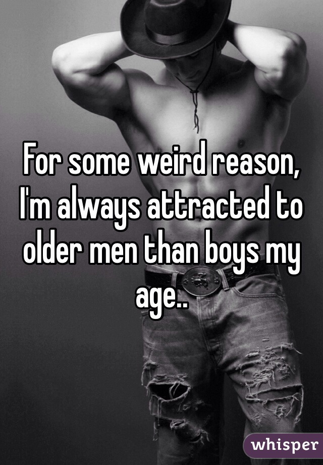 For some weird reason, I'm always attracted to older men than boys my age..