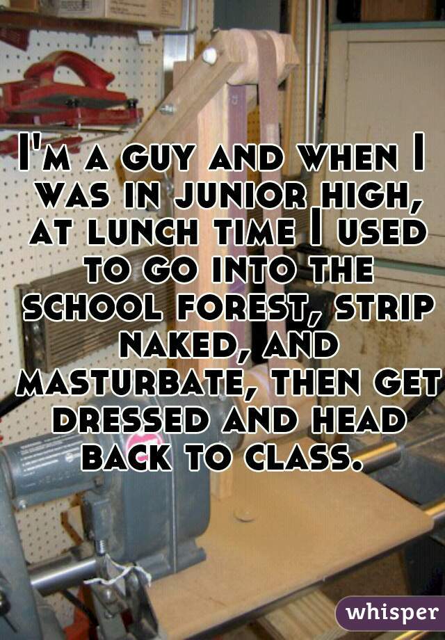I'm a guy and when I was in junior high, at lunch time I used to go into the school forest, strip naked, and masturbate, then get dressed and head back to class. 