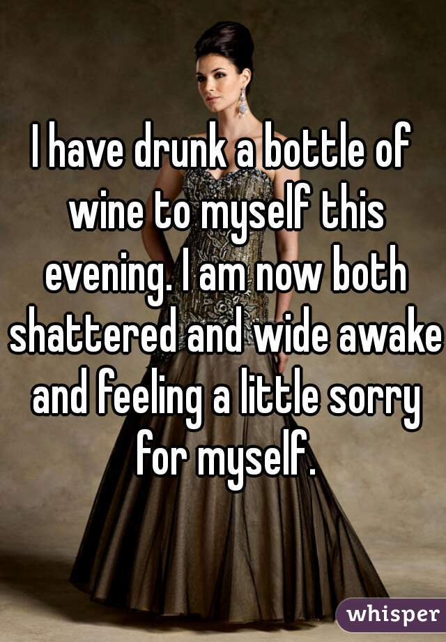 I have drunk a bottle of wine to myself this evening. I am now both shattered and wide awake and feeling a little sorry for myself.