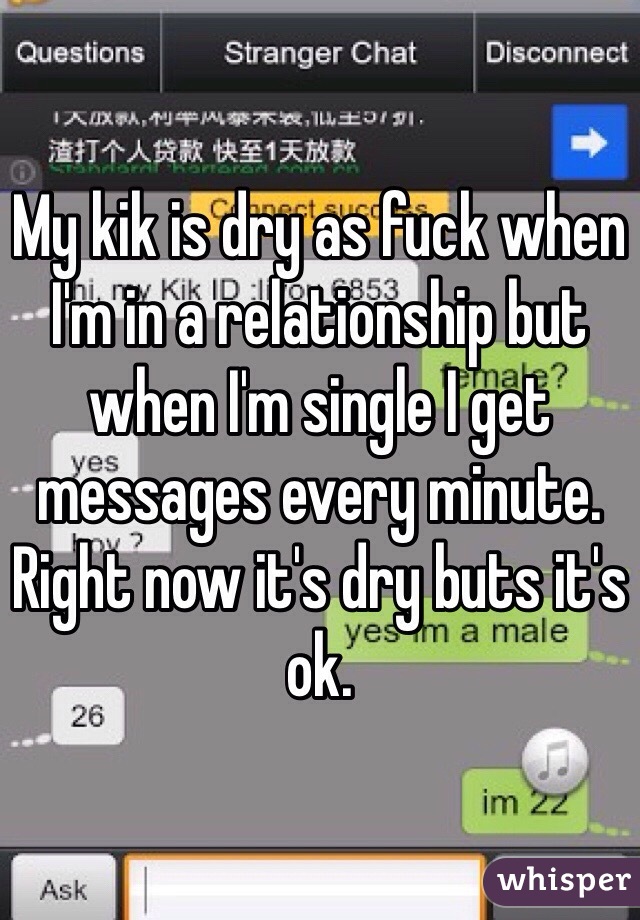 My kik is dry as fuck when I'm in a relationship but when I'm single I get messages every minute. Right now it's dry buts it's ok. 