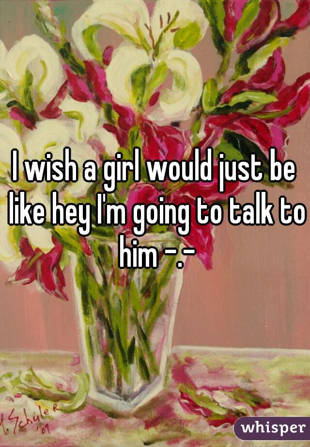 I wish a girl would just be like hey I'm going to talk to him -.-