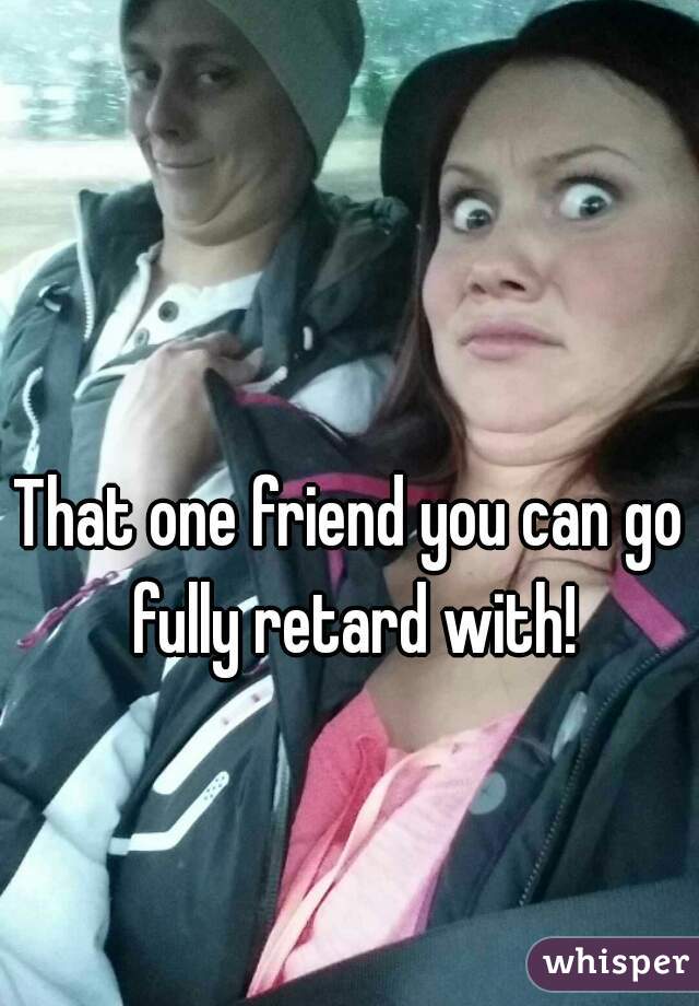 That one friend you can go fully retard with!