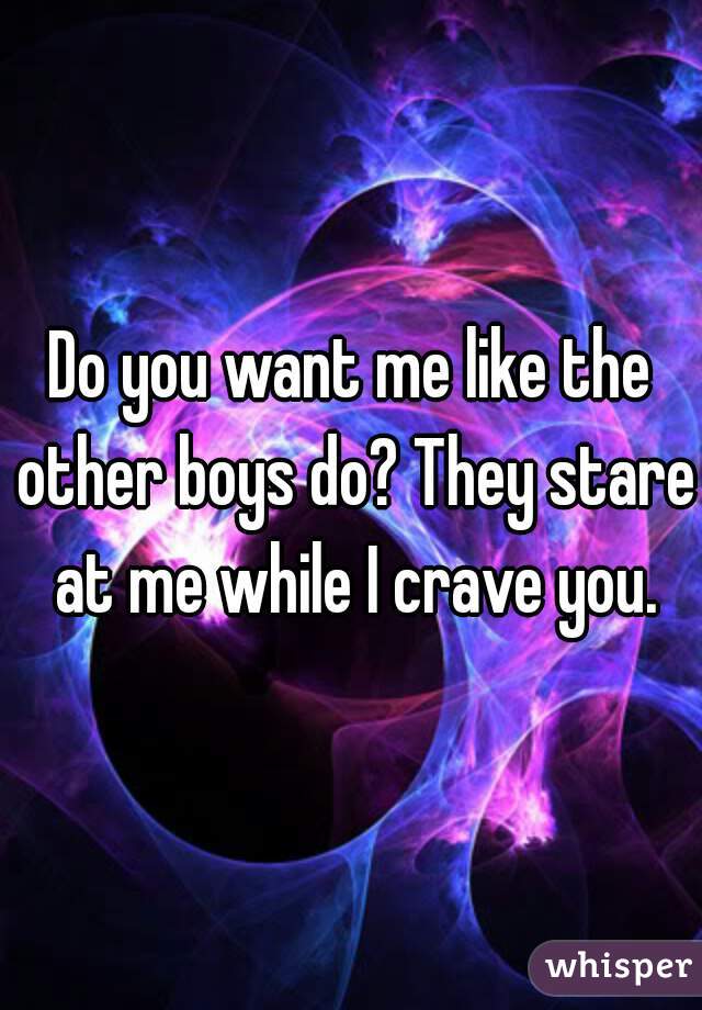 Do you want me like the other boys do? They stare at me while I crave you.