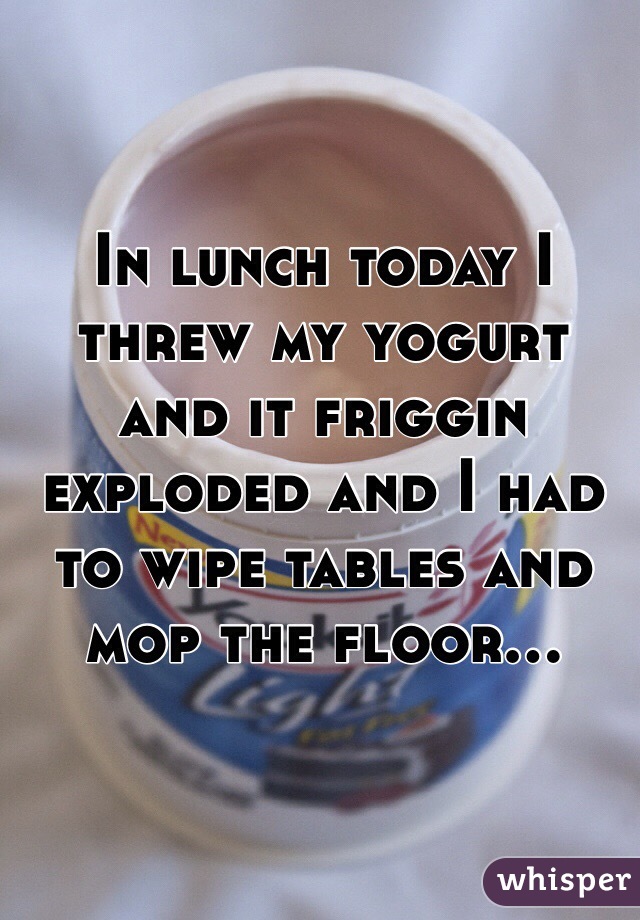 In lunch today I threw my yogurt and it friggin exploded and I had to wipe tables and mop the floor...