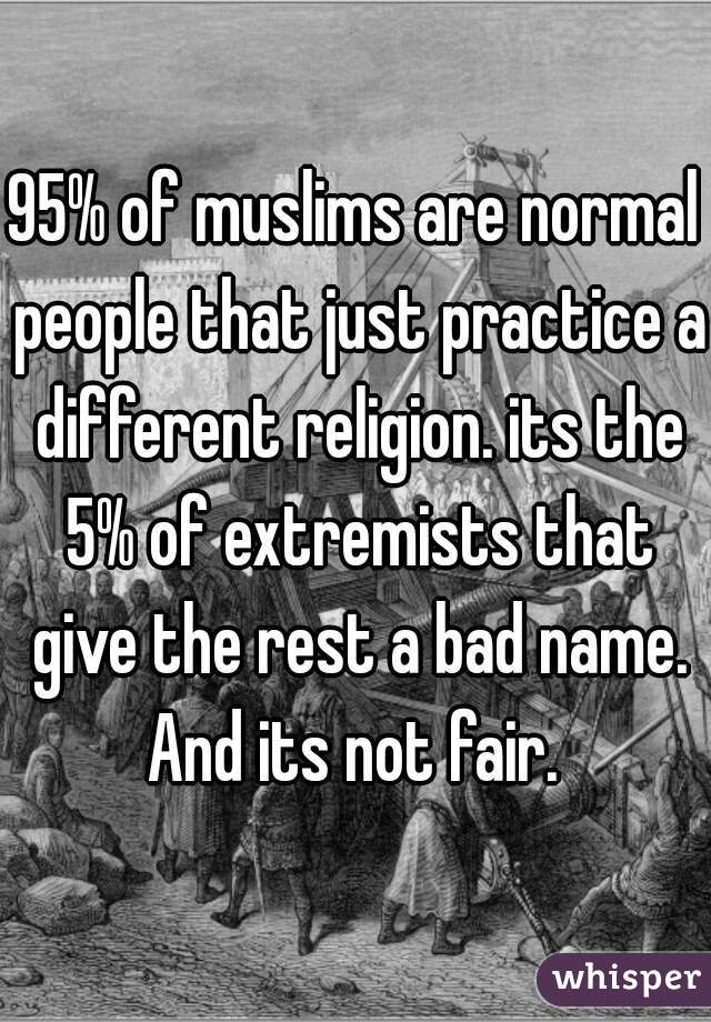 95% of muslims are normal people that just practice a different religion. its the 5% of extremists that give the rest a bad name. And its not fair. 