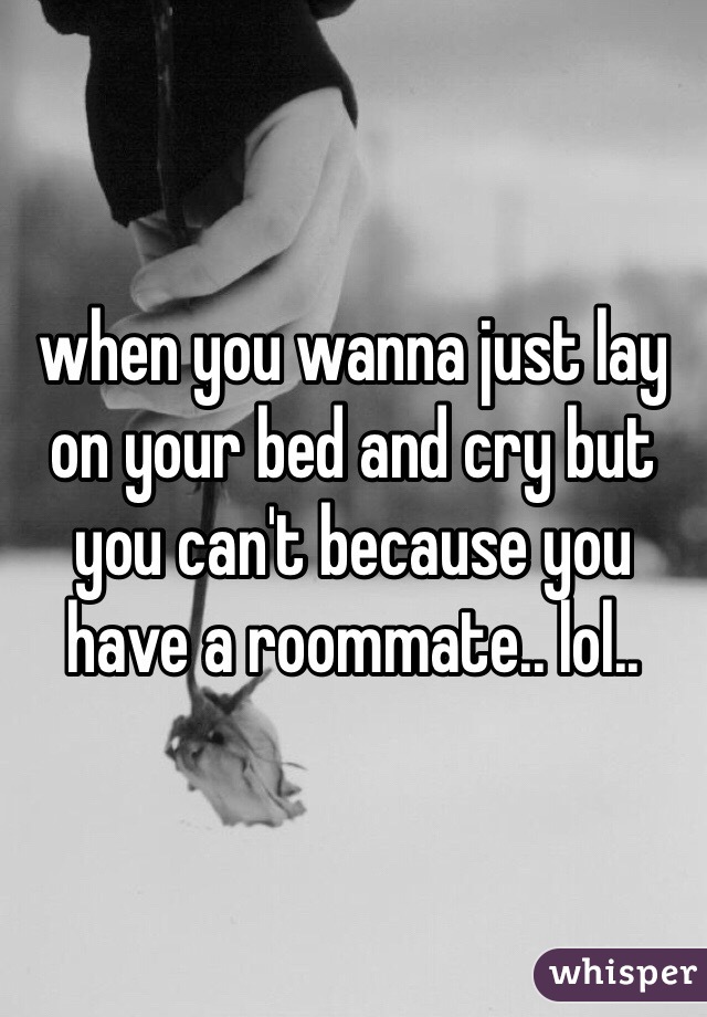 when you wanna just lay on your bed and cry but you can't because you have a roommate.. lol..