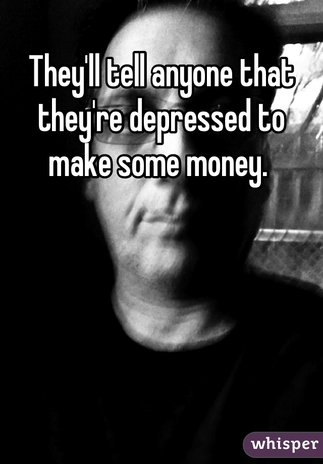 They'll tell anyone that they're depressed to make some money. 