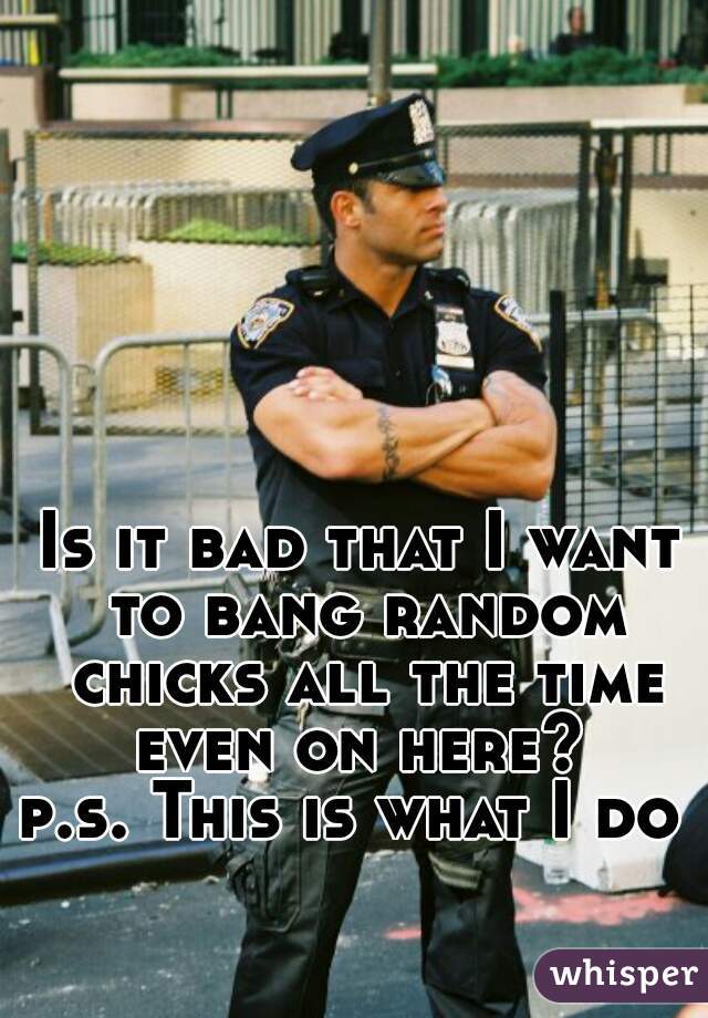 Is it bad that I want to bang random chicks all the time even on here? 


p.s. This is what I do 
