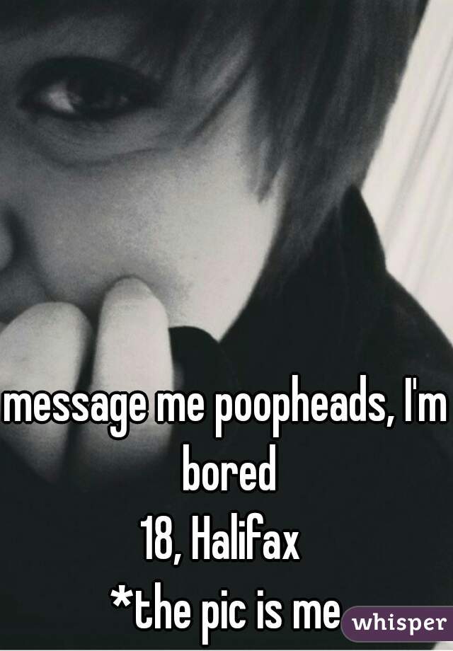 message me poopheads, I'm bored
18, Halifax 
*the pic is me