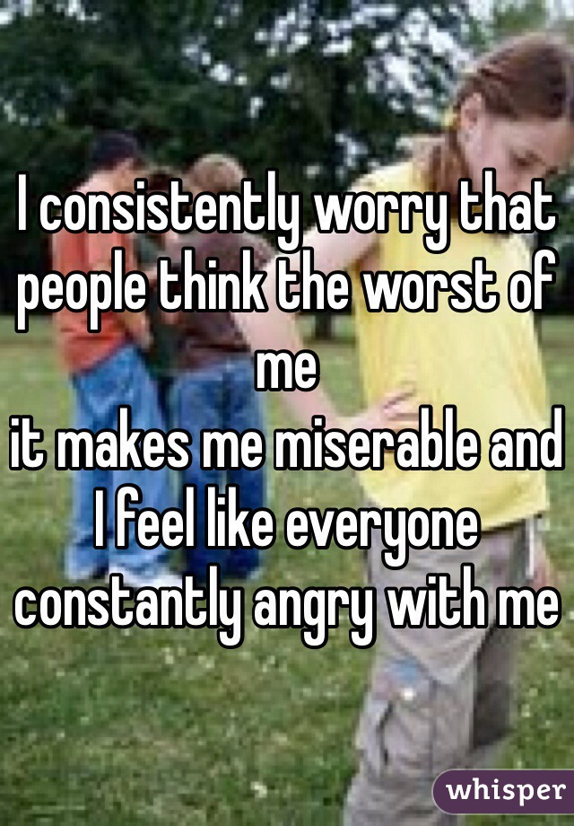 I consistently worry that people think the worst of me
it makes me miserable and I feel like everyone constantly angry with me