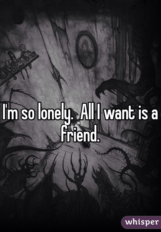 I'm so lonely.  All I want is a friend. 