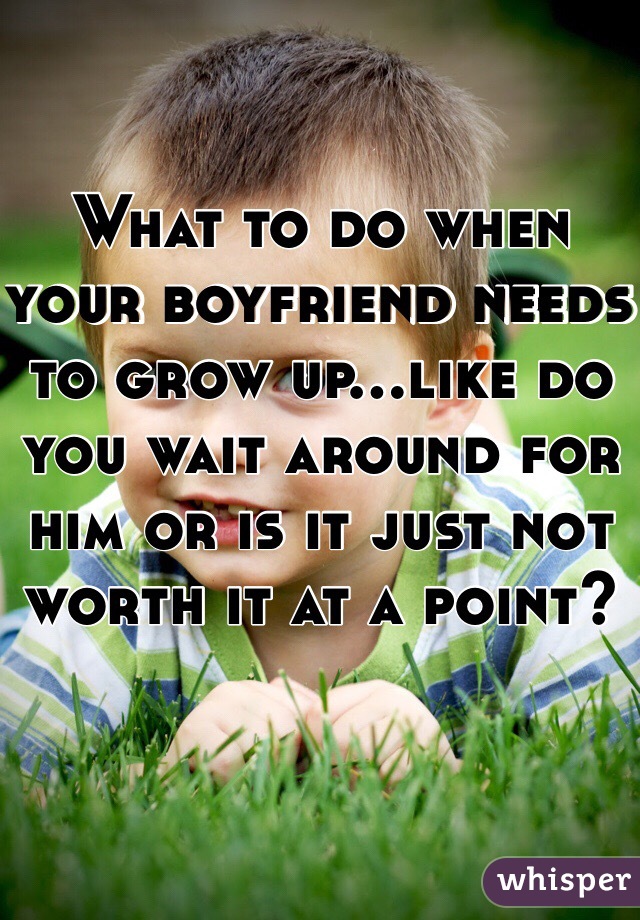 What to do when your boyfriend needs to grow up...like do you wait around for him or is it just not worth it at a point?