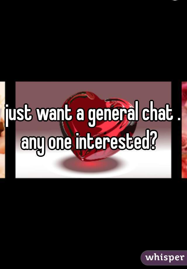 just want a general chat . any one interested?   