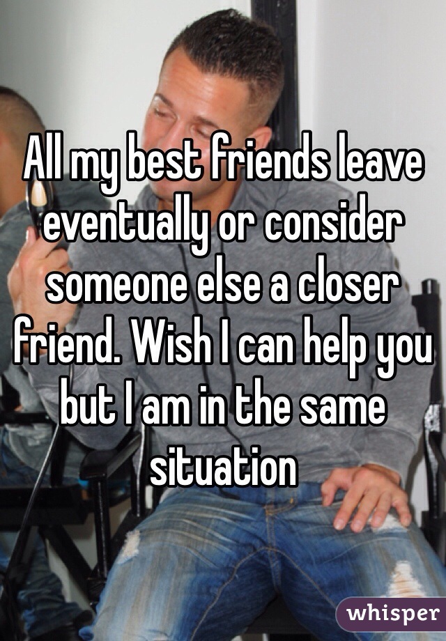 All my best friends leave eventually or consider someone else a closer friend. Wish I can help you but I am in the same situation 